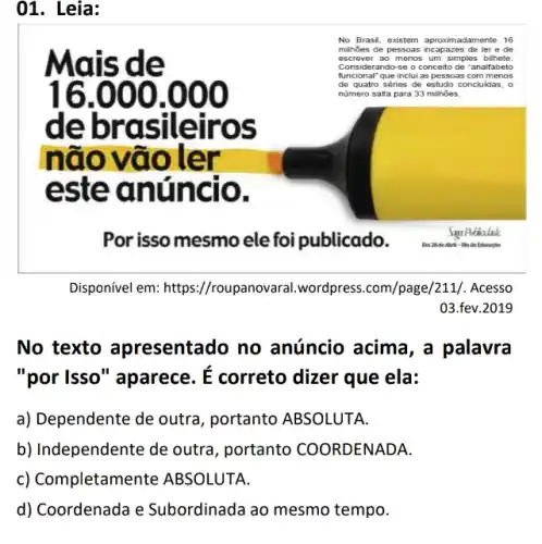 01. Leia:
is de
16.000 .000
de brasile firos
n đ ovaole
este úncio.
No B rasil , exist lem a proxit mada men te 16
milhões de p esso as in capa zes d le ler e de
escr rever ao m enos um simples b ilhet e.
Cons idera ndo-se o c once to de "ana Ifabet o
funcic nal" que inclui as p esso as co mm enos
de qu atro s eries de estudo conc luid as, o
nümero salta para 33 milhões.
Por isso mesmo ele publicado.
Disponível em: https //roupanovaral.wordpress .com/page/211/. Acesso
03.fev.2019
No texto resentado no anúncio acima, a palavra
"por Isso" aparece.
E
correto dizer que ela:
a) Dependente de outra , portanto ABSOLUTA.
b) Independente de outra, portanto COORDENADA.
c)Completam ABSOLUTA.