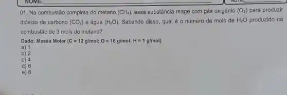 01. Na combustão completa do metano (CH_(4)) essa substância reage com gás oxigênio (O_(2)) para produzir
dióxido de carbono (CO_(2)) e água (H_(2)O) Sabendo disso, qual é o número de mols de H_(2)O produzido na
combustão de 3 mols de metano?
Dado: Massa Molar (C=12g/mol;O=16g/mol;H=1g/mol)
a) 1
b) 2
C) 4
d) 6
e) 8