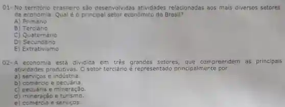 01- No território brasileiro são desenvolvid as atividades relacionadas aos mais diversos setores
da economia Qual é 0 principal setor econômico do Brasil?
A) Primário
B) Terciário
C) Quaternário
D) Secundário
E) Extrativismo
02-A economia está dividida em três grandes setores , que compreendem as principais
atividades produtivas. 0 setor terciário é representado principalmente por
a) serviços e indústria.
b) comércio e pecuária.
c) pecuária e mineração.
d) mineração e turismo.
e) comércio e serviços.