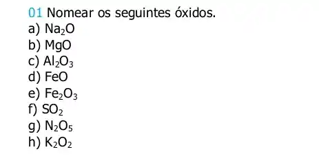 01 Nomear os seguintes óxidos.
a) Na_(2)O
b) MgO
c) Al_(2)O_(3)
d) FeO
e) Fe_(2)O_(3)
f) SO_(2)
g) N_(2)O_(5)
h) K_(2)O_(2)