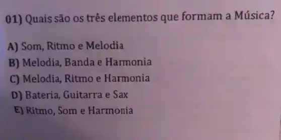 01) Quais são os três elementos que formam a Música?
A) Som , Ritmo e Melodia
B) Melodia Bandae Harmonia
C) Melodia , Ritmo e Harmonia
D) Bateria Guitarra e Sax
E) Ritmo, Som e Harmonia