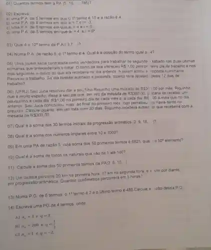 01) Quantos termos tem a PA(5,10,ldots ,785)
02) Escreva
a) uma P.A de 5 termos em que 01^circ  termo é 10 e a razão é 4.
b) uma P.A de 8 termos em que a_(1)=7 e r=-3
c) uma P.A de 6 termos em que a_(1)=4 e r=6.
d) uma P.A de 5 termos em que a_(1)=4 e r=5^a
03) Qual é 0 12^circ  termo da P.A.(3,7ldots ) ?
04) Numa P.A de razão 5, 0 1^circ  termo é 4. Qual é a posição do termo igual a 14?
05) Uma jovem seria contratada como vendedora para trabalhar de segunda isabado nas duas últimas
semanas que antecederiam o natal. O dono da loja ofereceu R 1,00 pelo pri neiro dia de trabalho e nos
dias seguintes o dobro do que ela recebera no dia anterior. A jovem achou a roposta humilhante
Recusou o trabalho. Se ela tivesse aceitado a proposta, quanto teria recebidc pelos 12 dias de
trabalho?
06) (UFRJ) Seu Juca resolveu dar a seu filho Riquinho uma mesada de
R 30),00 por mês. Riquinho,
que é muito esperto disse a seu pai que, em vez da mesada de
R 300,00 g. staria de receber um
pouquinho a cada dia: R 1,00 no primeiro dia de cada més e, a cada dia, RS,00 a mais que no dia
anterior. Seu Juca concordou, mas, ao final do primeiro mês, logo percebeu cue havia saido no
prejuizo. Calcule quanto em um mès com 30 dias, Riquinho receberá a mais do que receberia com a
mesada de R 300,00
07) Qual é a soma dos 30 termos iniciais da progressão aritmética
(2,9,16,ldots )
08) Qual é a soma dos números impares entre 10 e 1000?
09) Em uma PA de razão 5, cuja soma dos 50 primeiros termos é 6625, qual 1) 0
50^circ  elemento?
10) Qual é a soma de todos os naturais que vão de 1 até 100?
11) Calcule a soma dos 50 primeiros termos da
PA(2,6,10,ldots )
12) Um ciclista percorre 20 km na primeira hora; 17 km na segunda hora, e a sim por diante,
em progressão aritmética Quantos quilômetros percorrerá em 5 horas?
13) Numa P.G de 6 termos, 0
1^circ 
termo é 2 e o último termo é 486.Calcule a zão dessa P.G.
14) Escreva uma PG de 4 termos, onde:
A) a_(1)=3 e q=2
B)
a_(1)=200eq=(1)/(2)
C) a_(1)=1eq=-2