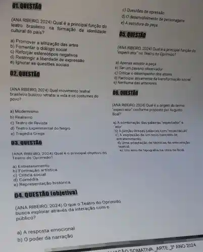 01. QUESTAO
(ANA RIBEIRO, 2024)Qual é a principal função do
teatro brasileiro na formação da identidade
cultural do país?
a) Promover a elitização das artes
b) Fomentar o dialogo social
c) Reforçar estereótipos negativos
d) Restringir a expressão
e) Ignorar as questões sociais
02. QUESTÃO
(ANA RIBEIRO, 2024) Qual movimento teatral
brasileiro buscou retratar a vida e os costumes do
povo?
a) Modernismo
b) Realismo
c) Teatro de Revista
d) Teatro Experimental do Negro
e) Tragédia Grega
03. QUESTÃO
(ANA RIBEIRO, 2024) Qual é o principal objetivo do
Teatro do Oprimido?
a) Entretenimento
b) Formação artística
c) Crítica social
d)Comédia
e) Representação histórica
04. QUESTAO [objetiva]
c) Questões de opressão
d) O desenvolvimento de personagens
e) A estrutura da peça
05. QUESTÃO
(ANA RIBEIRO, 2024)Qualé a principal função do
"espect-ator" no Teatro do Oprimido?
a) Apenas assistir à peça
b) Ser um passivo observador
c) Criticar o desempenho dos atores
d) Participar ativamente da transformação social
e) Nenhuma das anteriores
06. QUESTÃO
(ANA RIBEIRO, 2024) Qual é a origem do termo
Boal?
"espect-ator" conforme proposto por Augusto
a) A combinação das palavras "espectador" e
"ator"
b) A junção dessas palavras com "espectáculo"
c) A expressão de um novo conceito de
entretenimento
d) Uma adaptação de técnicas de intervenção
teatral
e) Um erro de tipografia na obra de Boal