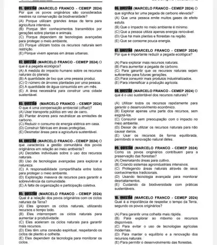 01. QUESTÃO (MARCELO FRANCO - CEMEP 2024)
Por que os povos originários são considerados
mestres na conservaçãc da biodivers idade?
(A) Porque utilizam grandes áreas de terra para
agricultura intensiva.
(B) Porque têm conhecimentos transmitidos por
gerações sobre plantas e animais.
(C) Porque dependem de tecnologias avançadas
para proteger o meio ambiente.
(D) Porque utilizam todos os recursos naturais sem
restrição.
(E) Porque vivem apenas em áreas urbanas.
02. QUESTÃO (MARCELO FRANCO - CEMEP 2024) 0
que é a pegada ecológica?
(A) A medida do impacto humano sobre os recursos
naturais do planeta.
(B) A quantidade de lixo que uma pessoa produz.
(C) O número de árvores plantadas por uma pessoa.
(D) A quantidade de água consumida em um mês.
(E) A área necessária para construir uma cidade
sustentável.
03. QUESTIO (MARCELO FRANCO - CEMEP 2024)
que é uma compensação ambienta I (offset)?
(A) Usar transporte público em vez de carro.
(B) Plantar árvores para neutralizar as emissões de
carbono.
(C) Reduzir o consumo de energia elétrica em casa
(D) Construir fábricas em áreas protegidas.
(E) Desmatar áreas para a agricultura sustentável.
04. QUESTÃO (MARCELO FRANCO - CEMEP 2024) 0
que caracteriza a gestão comunitária dos povos
originários em relação ao meio ambiente?
(A) Decisões individuais sobre o uso dos recursos
naturais.
(B) Uso de tecnologias avançadas para explorar a
natureza.
(C) A responsabilidade compartihada entre todos
para proteger o meio ambiente.
(D) Exploração massiva de recursos para garantir a
sobrevivência da comunidade.
(E) A falta de organização e participação coletiva.
05. QUESTÃO (MARCELO FRANCO - CEMEP 2024)
Qual é a relação dos povos originários com os ciclos
naturais da Terra?
(A)Eles ignoram os ciclos naturais, utilizando
recursos o tempo todo.
(B) Eles interrompem os ciclos naturais para
aumentar a produtividade.
(C) Eles aceleram os ciclos naturais para garantir
mais recursos.
(D) Eles têm uma conexão espiritual respeitando os
ciclos de plantio e colheita.
(E) Eles dependem da tecnologia para monitorar os
ciclos.
06. QUESTÃO (MARCELO FRANCO - CEMEP 2024) 0
que significa ter uma pegada de carbono elevada?
(A) Que uma pessoa emite muitos gases de efeito
estufa.
(B) Que o impacto no meio ambiente é mínimo.
(C) Que a pessoa utiliza apenas energia renovável.
(D) Que há mais plantas e florestas na região.
(E) Que se consome pouca energia.
07. QUESTÃO (MARCEL FRANCO - CEMEP 2024)
Por que é importante reduzzi a pegada ecológica?
(A) Para explorar mais recursos naturais.
(B) Para aumentar a pegada de carbono.
(C) Para garantir que os recursos naturais sejam
suficientes para futuras gerações.
(D) Para consumir mais industrializados.
(E) Para intensificar a produção agrícola.
08. QUESTÃO (MARCELO FRANCO - CEMEP 2024) 0
que é o uso sustentável dos recursos naturais?
(A) Utilizar todos os recursos rapidamente para
garantir o desenvolvimentc econômico.
(B) Explorar apenas uma parte dos recursos, sem
esgotá-los.
(C) Consumir sem preocupação com o impacto no
meio ambiente.
(D) Deixar de utilizar os recursos naturais para não
causar danos.
(E)Usar os recursos de forma equilibrada,
permitindo a renovação natural deles.
09. QUESTÃO (MARCELO FRANCO - CEMEP 2024)
Como os povos originários contribuem para a
preservação das florestas?
(A) Desmatando áreas para cultivo.
(B) Criando sistemas agroindustriais intensivos.
(C) Protegendo áreas naturais através de seus
conhecimentos tradicionais.
(D) Usando tecnologia avançada para monitorar
desmatamentos.
(E)Cuidando da biodiversidade com práticas
sustentáveis.
10. QUESTÃO (MARCEL 0 FRANCO - CEMEP 2024)
Qual é a importância de respeitar o tempo da Terra,
segundo os povos originários?
(A) Para garantir uma colheita mais rápida.
(B) Para explorar ao máximo os recursos
disponíveis.
(C) Para evitar o uso de tecnologias agricolas
modernas.
(D) Para manter o equillbric e a renovação dos
recursos naturais.
(E) Para permitir o desenvolvimento das florestas.