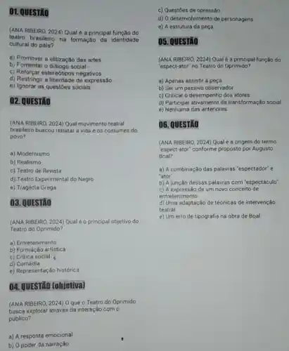 01. QUESTǎO
(ANA RIBEIRO, 2024)Qual é a principal função do
teatro brasileiro na formação da identidade
cultural do pais?
a) Promover a elitização das artes
b) Fomentar o diálogo social -
c) Reforçar estereótipos negativos
d) Restringir a de expressão
e) Ignorar as questões sociais
02. QUESTÃO
(ANA RIBEIRO, 2024) Qual movimento teatral
brasileiro buscou retratar a vida e os costumes do
povo?
a) Modernismo
b) Realismo
c) Teatro de Revista
d) Teatro Experimental do Negro
e) Tragédia Grega
03. QUESTÃO
(ANA RIBEIRO, 2024) Qual é o principal objetivo do
Teatro do Oprimido?
a) Entretenimento
b) Formação artística
c) Crítica social
d) Comédia
e) Representação histórica
04. QUESTIXO [objetiva]
(ANA RIBEIRO, 2024) 0 que o Teatro do Oprimido
busca explorar através da interação com o
público?
a) A resposta emocional
b) 0 poder da narração
c) Questōes de opressão
d) O desenvolvimento de personagens
e) A estrutura da peça
05. QUESTÃO
(ANA RIBEIRO, 2024) Qual é a principal função do
"espect-ator" no Teatro do Oprimido?
a) Apenas assistir à peca
b) Ser um passivo observador
c) Criticar o desempenho dos atores
d) Participar ativamente da transformação social
e) Nenhuma das anteriores
06. QUESTÃO
(ANA RIBEIRO, 2024) Qual é a origem do termo
"espect-ator" conforme proposto por Augusto
Boal?
a) A combinação das palavras "espectador" e
"ator"
b) A junção dessas palavras com "espectáculo"
c) A expressão de um novo conceito de
entretenimento
d) Uma adaptação de técnicas de intervenção
teatral
e) Um erro de tipografia na obra de Boal