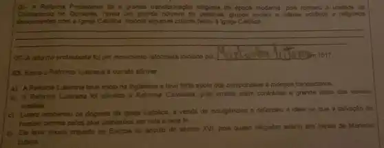 (01. A Reforma Protestante for a grande transformação religiosa da época moderna, pois rompeu a unidade do
no Ocidente. Havia um grande numero de grupos sociais e lideres politicos e religiosos
descuntentes com a (greje)Catolica. Aponte algumes oriticas feitas a lgreja Catolica
__
02-A reforma protestante fol um movimento reformista iniciado por	Sm 1517.
as. Sobrea Reforms Luterana é correto afirmar.
a) A.Reformaluterana teve iniciona inglaterra e teve forte apolo dos camponeses e monges franciscanos
b) A Reforma Luterana foi identica a Reforma Calvinista, pois ambas eram contrarias a grande parte dos valotes
crisibos
c) Lottero condenou os dogmas da tgreja Católica a venda de indulgencias e defendeu a ideia de que a salvação đo
homem ocortin pelos atos proticados em vide e pela fe
(d) Ele love pouco impacto na Europa no século do século XVI pois quase ninguém aderiu aos ideais de Martinho
Lutera