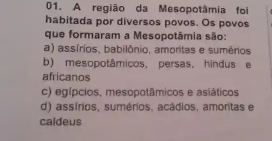 01 A região da Mesopotâmia foi
habitada por diversos povos. Os povos
que formaram I a Mesopotâmia são:
a) assírios amoritas e sumérios
b)mesopotâmicos , persas hindus e
africanos
c) egípcios , mesopotâmico e asiáticos
d) assirios acádios , amoritas e
caldeus