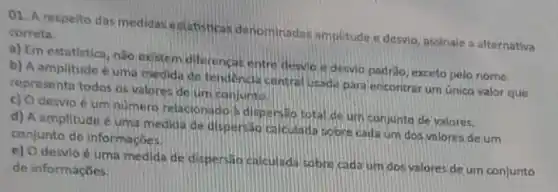 01. A respelto das medidas estatisticas denominadas amplitude c desvio, assinale a alternativa
correta
a) Em estatistica, nào oxistem diferencar entre desvio is desvio padrilo exceto pelo nome,
b) A amplitude uma medida de tendencil central usada para encontra um único valor que
representa todos os valores de um conjunto.
c) Odesvio é um numero relacionadol dispersito total de um conjunto de valores.
d) A amplitude uma medida de dispersao calculada sobre cada um dos valores de um
conjunto de informaçbes.
e) O desvio é uma medida de dispersio calculada sobre cada um dosvalores de um conjunto
de informaçbes.