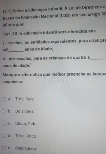 (0,1) Sobre a Educação Infantil . A Lei de Diretrizes e
Bases da Educação Nacional (LDB)em seu artigo 30
afirma que:
"Art. 30. A educação infantil será oferecida em:
1- areches, ou entidades equivalente s, para crianças
até __ anos de idade;
II - pré-escolas para as crianças de quatro a __
anos de idade."
Marque a alternativa que melhor preenche as lacuna
sequência.
) a. Três; Seis
b. Dois; Seis
c. Cinco; Sete
d. Três; Cinco
e. Seis; Cinco