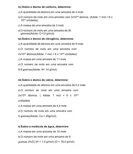 01) Sobre o átomo de carbono determine:
a) A quantidade de átomos em uma amostra de 3 mols
b) O número de mols em uma amostra com 3times 10^24 atomos (Adote: 1mol=6x
10^23 unidades)
c) A massa de uma amostra de 3 mols
d) O número de mols em uma amostra de 30
gramas(Adote: C=12g/mol
02) Sobre o átomo de nitrogênio , determine:
a) A quantidade de átomos em uma amostra de 5 mols
b)O número de mols em uma amostra com
4times 10^23 átomos(Adote: 1mol=6times 10^23unidades)
c) A massa em uma amostra de 11 mols
d) O número de mols em uma amostra com
9,8 gramas(Adote: N=14g/mol)
03) Sobre o átomo de cálcio, determine:
a) A quantidade de átomos em uma amostra de 0,2 mols
b) O número de mols em uma amostra com
3times 10^22 átomos. ( Adote: 1mol=6times 10^23
unidades)
c) A massa em uma amostra de 4 .4 mols
d) O número de mols em uma amostra com
5 gramas(Adote: Ca=40g/mol)
4) Sobre a molécula de água, determine
a) A massa em uma amostra de 10 mols
b) O número de mols em uma amostra de 9
gramas (H_(2)O)(H=1,0g/mol)(O=16,0g/mol)