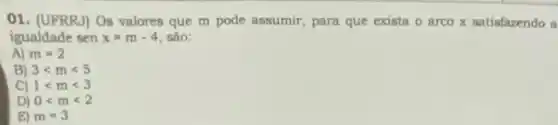 01. (UFRRJ) Os valores que m pode assumir para que exista o arco x satisfazendo a
igualdade sen x=m-4 são:
A) m=2
B) 3lt mlt 5
C) 1lt mlt 3
D) 0lt mlt 2
E) m=3