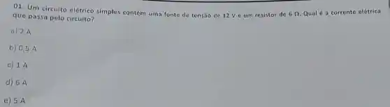 01. Um circuito elétrico simples contém uma fonte de tensão de 12V e um resistor do
6Omega 
Qual é a corrente elétrica
que passa pelo circuito?
a) 2 A
b) 0,5 A
C 1. A
d) 6A
e) 5 A