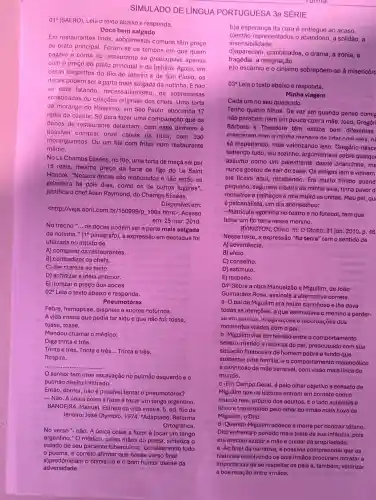 010 (SAERO). Leia o texto abaixo e responda.
Doce bem salgado
Em restaurantes finos , sobremesas comuns têm preço
de prato principal. Foram se os tempos em que quem
pagava a conta no restaurante se preocupava apenas
com o preço do prato principal e da bebida Agora, em
casas elegantes do Rio de Janeiro e de São Paulo, OS
doces podem ser a parte mais salgada da notinha . Enão
se está falando de sobremesas
sofisticadas ou criaçōes originais dos chefs. Uma torta
de morango do Massimo , em São Paulo, abocanha 17
reais do cliente. Só para fazer uma comparação que os
donos de restaurante detestam: com esse dinheiro é
possivei comprar onze caixas da fruta, com 330
moranguinhos. Ou um filé com fritas num restaurante
médio.
No Le Champs Elisées, no Rio, uma torta de maçã sai por
15 reais, mesmo preço da torta de figo do Le Saint
Honoré. "Nossos doces são elaborados e não estão na
geladeira há dois dias como os de outros lugares",
justifica o chef Alain Raymond, do Champs Elisées.
<http://veja.abril.com br/150999/p_106a.html>Acesso
Disponível em:
em: 25 mar. 2010
No trecho __
os doces podem ser a parte mais salgada
da notinha." (19 parágrafo)a expressão em destaque foi
utilizada no intuito de
A) comparar os restaurantes.
B) contradizer os chefs.
C) dar clareza 30 texto.
D) enfatizar a ideia anterior.
E) ironizar o preço dos doces.
02^circ  Leia o texto abaixo e responda.
Pneumotórax
Febre, hemoptise, dispneia e suores noturnos.
A vida inteira que podia ter sido e que não foi: tosse,
tosse, tosse.
Mandou chamar o médico:
Diga trinta e três.
Trinta e três, Trinta e três __ Trinta e três.
Respire.
__
senhor tem uma escavação no pulmão esquerdo e o
pulmão direito infiltrado.
Então, doutor, não é possivel tentar o pneumotórax?
-Não. A única coisa a fazer é tocar um tango argentino.
BANDEIRA, Manuel. Estrela da vida inteira. 5. ed Rio de
Janeiro: José Olympio, 1974 Adaptado: Reforma
Ortográfica.
No verso "-não. A única coisa a fazer é tocar um tango
argentino." O médico pelas mãos do poeta sintetiza o
estado de seu paciente tuberculoso. considerando todo
SIMULADO DE LINGUA PORTUGUESA 3a SÉRIE
b)a esperança da cura é entregue ao acaso.
c)estão representados o solidão, a
insensibilidade.
tragédia, a resignação.
d)aparecem, combinados o drama, a ironia, a
e)o escárnio e o cinismo sobrepōem-se à misericóro
03^circ 
Leia o texto abaixo e responda.
Minha viagem
Cada um no seu quadrado.
Tenho quatro filhos. De vez em quando penso comig
não parecem nem um pouco com a mãe João, Gregóri
Bárbara e Theodora têm estilos bem diferentes
cresceram com a minha maneira de lidar com eles,n
só respeitando, mas valorizando isso. Gregório nasce
sabendo tudo, leu sozinho , argumentava sobre qualqu
assunto como um palestrante desde criancinha, ma
nunca gostou de sair de casa. Os amigos iam e vinham
ele ficava aqui,recebendo. Era muito tímido quand
pequeno, segurava a barra da minha saia, tinha pavor d
monstros e palhaços e roía muito as unhas. Meu pai, qu
é psicanalista, um dia aconselhou:
- Matricula agorinha no teatro e no futebol, tem que
botar um fio terra nesse menino.
DVINGTON, Olfvia. In:0 Globo. 31 jan. 2010, p.46
Nesse texto, a expressão "fio terra" temo sentido de
A) advertência.
B) afeto.
C) conselho.
D) estímulo.
E) respeito.
04^circ 
Sobre a obra Manuelzão e Miguilim, de João
Guimarães Rosa, assinale a alternativa correta.
a -O pai de Miguilim era muito carinhoso e the dava
todas as atenções, o que estimulava o menino a perder-
sẽ em sonhos, imaginaçõe se recordaçoes dos
momentos vividos como pai.
b-Miguilim vive em tensão entre o comportamento
severo, rústico e racional do pai, preocupado com sua
situação financeira de homem pobre e tendo que
sustentar uma familia melancólico
e carinhoso da mãe sensivel com visão mais tírica do
mundo.
c-Em Campo Geral, é pelo olhar objetivo e sensato de
Miguilim que os leitores entram em contato como
mundo real, próprio dos adultos. E o lado subjetivo e
lirico é transmitido pelo othar do irmão mais novo de
Miguilim, o Dito.
d-Quando Miguilim adoece e morre por contrair tétano,
Dito enfrenta o periodo mais triste de sua infancia, pois
era preciso ajudar a mãe e cuidar da propriedade.
- -Ao final da narrativa 6 possivel compreender que as