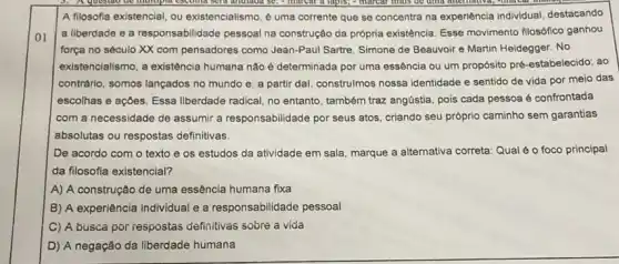 01
A filosofia existencial, ou existencialismo, é uma corrente que se concentra na experiência individual, destacando
a liberdade e a responsabilidade pessoal na construção da própria existência Esse movimento filosofico ganhou
força no século XX com pensadores como Jean-Pau Sartre, Simone de Beauvoir e Martin Heidegger. No
existencialismo, a existência humana não é determinada por uma essência ou um propósito pré-estabelecido ao
contrário, somos lançados no mundo e, a partir dal, construlmos nossa identidade e sentido de vida por meio das
escolhas e açoes. Essa liberdade radical, no entanto também traz angústia, pois cada pessoa é confrontada
com a necessidade de assumir a responsabilidade por seus atos, criando seu próprio caminho sem garantias
absolutas ou respostas definitivas.
De acordo com o texto e os estudos da atividade em sala marque a alternativa correta Qual é o foco principal
da filosofia existencial?
A) A construção de uma essência humana fixa
B) A experiência individual e a responsabilidade pessoal
C) A busca por respostas definitivas sobre a vida
D) A negação da liberdade humana