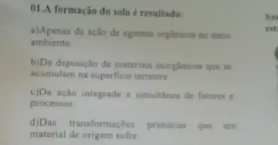 01.A formação do solo é resultado:
a)Apenas da ação de agentes organicos no meio
ambiente.
b)Da deposição đe materiais inorgânicos que se
acumulam na superficie terrestre
c)Da ação integrada e simultânea de fatores e
processos.
d)Das transformaçōes primárias que um
material de origem sofre
bas
est