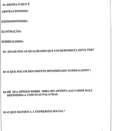 01-DEFINA O QUE E
ABSTRACIONISMO:
EXPRESSIONISMO:
ILUSTRACÃO:
SURREALISMO:
02- QUAIS SÃO AS QUALIDADES QUE UM DESENHISTA DEVE TER?
03-0 QUE FOI UM MOVIMENTO DENOMINADO SURREALISMO?
04-DÊ SUA OPNIÃO SOBRE OBRA DO ARTISTA SALVADOR DALI
DEFININDO-A COM SUAS PALAVRAS.
05-0 QUE SIGNIFICA A EXPRESSÃO SOCIAL?