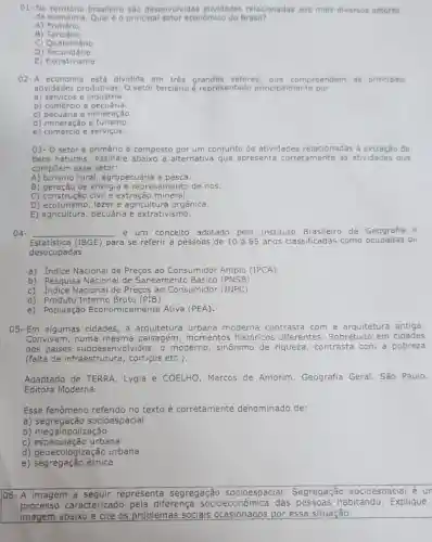 01-No brasileiro são desenvolvidas atividades relacionadas aos mais diversos setores
da economia. Qual éo principal setor econômico do Brasil?
A)Primário
B Terciário
c Quaternário
C) Quatemário
E)Extrativismo
02-A economia está dividida em setores , que compreendem as principais
atividades produtivas O setor terciário é representado principalmente por
a) serviços e industria.
b) comércio e pecuária.
c) pecuária e mineração.
d) mineração e turismo.
e) comércio e serviços.
03-0 setor é primário é composto por um conjunto de atividades relacionadas a extração de
bens naturais. Assinale alternativa que apresenta corretamente as atividades que
compōem esse setor:
A) turismo rural,agropecuária e pesca.
B) geração de energia e represamento de rios.
C) construção civil e extração mineral.
D) ecoturismo, lazer e agricultura orgânica.
D) ecoturismo person e extrativismo.
04- __ é um conceito adotado pelo Instituto Brasileiro de	a e
Estatistica (IBGE) para se referir a pessoas de 10a65 anos classificadas como ocupadas ou
desocupadas.
a) Indice Nacional de Preços ao Consumidor Amplo (IPCA)
b) Pesquisa Nacional de Saneamento Básico (PNSB)
c) Indice Nacional de Preços ao Consumidor (INPC)
d) Produto Interno Bruto (PIB)
e) População Economicamente Ativa (PEA).
05- Em algumas cidades, a arquitetura urbana moderna contrasta com a arquitetura antiga.
Convivem, numa mesma paisagem , momentos históricos diferentes. Sobretudo em cidades
dos paises subdesenvolvidos, o moderno, sinônimc de riqueza, contrasta com a pobreza
(falta de infraestrutura , cortigos etc.).
Adaptado de TERRA , Lygia e COELHO Marcos de Amorim Geografia Geral. São Paulo,
Editora Moderna.
Esse fenômeno referido no texto é corretamente denominado de:
a)socioespacial
b) megalopolização
c) especulação urbana
d) geoecologização urbana
e) segregação étnica
106- A imagem a representa segregação socioespacial Segregação socioespacial é un
processo caracterizado pela diferença socioeconômic ica das pessoas habitando. Explique
imagem abaixo e cite os problemas socials por essa situação.