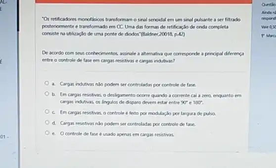 01.
"Osretificadores monolásicos transforman o sinal senoidal em um sinal pulsante a ser filtrado
posteriormente e transformado em CC. Uma das formas de retificação de onda completa
consiste na utilizaçJo de uma ponte de diodos (Baldner,20018, p.A2)
De acordo com seus conhedmentos, assinale a alternativa que corresponde a principal diferença
entre o controle de fase em cargas resistivas e cargas indutivas?
a. Cargas indutivas nǎo podem ser controladas por controle de fase.
b. Em cargas resistivas o desligamento ocorre quando a corrente cai a zero, enquanto em
cargas indutivas os Angulos de disparo devem estar entre 90^circ  e 180^circ 
C. Em cargas resistivas.o controle é feito por modulação por largura de pulso.
d. Cargas resistivas nǎo podem ser controladas por controle de fase.
e. Ocontrole de fase é usado apenas em cargas resistivas.
Questio
Ainda n
respond
valeos
P Marc