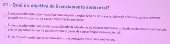 01-Q ualéo objetivo do licenciamento ambiental?
É um procedimento administrativo para impedira exploração de recursos ambientais efetiva ou potencialmente
poluidores ou capazes de causar degradação ambiental.
E um procedimento para avaliar a viabilidade de atividades ou empreendimentos utilizadores de recursos ambientais,
efetiva ou potencialmente poluidores ou capazes de causar degradação ambiental.
Eum procedimento que serve para indicar responsáveis por crimes ambientais.