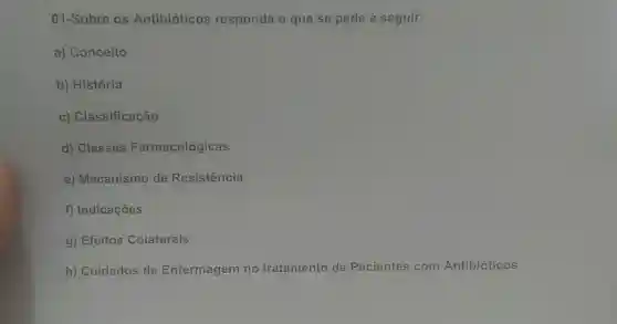 01-Sobre os Antibióticos responda o que se pede à seguir:
a) Conceito
b) História
c) Classificação
d) Classes Farmacológicas
e) Mecanismo de Resistência
f) Indicações
g) Efeitos Colaterais
h) Cuidados de Enfermagem no tratamento de Pacientes com Antibióticos