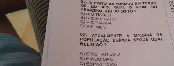 02) 0 E GITO S E FOR MOUE M TOR NO
DE UM RIO.QU AL O NO ME DO
PRINC IPAL RIO DO EGIT o?
A) RIO T IGRES
B) RIO EUFR ATES
C) RIO T ÂMIS A
D) RION ILO
03) ATUA LIMENT E A MA	DA
POPULA CÁO E GIPCI A SEG UE QU A
RELIGI o?
A) CRIST IANISMO
B) HINDUI SMO
C) ESPIR ITISMO