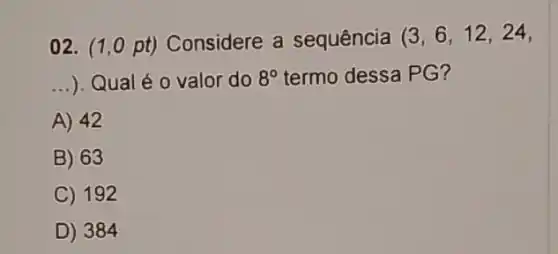 02. (1,0 pt) Considere a sequência (3,6,12,24,
__ ). Qual é 0 valor do 8^circ  termo dessa PG?
A) 42
B) 63
C) 192
D) 384