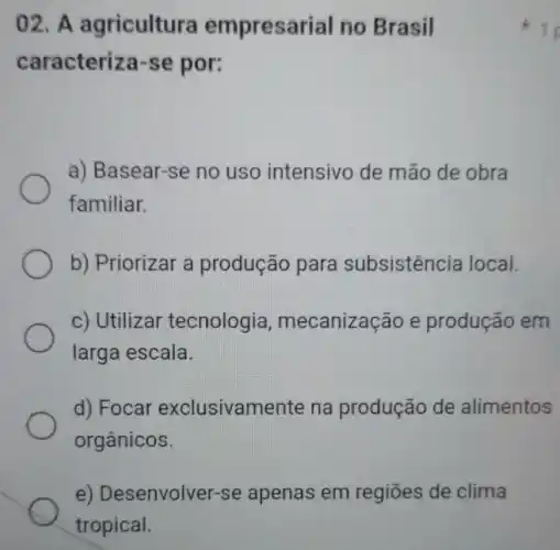 02. A agricultura empresarial no Brasil
caracteriza-se por:
a) Basear-se no uso intensivo de mão de obra
familiar.
b) Priorizar a produção para subsistência local.
c) Utilizar tecnologia , mecanização e produção em
larga escala.
d) Focar exclusivamente na produção de alimentos
orgânicos.
e) Desenvolver-se apenas em regiōes de clima
1