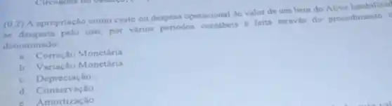 (0,2) A apropriação como custo ou despesa operacional do valor de umbem do Ativo Imobilizad
se desgasta pelo uso, por varios periodos contabeis ferta através do procedimento
denominado:
a. Correçlio Monetiria
b. Variaçlo Monetária
c. Deprecias to
d. Conservação
c. Amortizaçlio