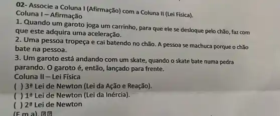 02- Associe a Coluna I (Afirmação)com a Coluna II (Lei Física).
Coluna I - Afirmação
1. Quando um garoto joga um carrinho, para que ele se desloque pelo chão faz com
que este adquira uma aceleração.
2. Uma pessoa tropeça e cai batendo no chão. A pessoa se machuca porque o chão
bate na pessoa.
3. Um garoto está andando com um skate, quando o skate bate numa pedra
parando. O garoto é, então, lançado para frente.
Coluna II-Lei Física
( ) 3underline (a) Lei de Newton (Lei da Ação e Reação).
() 1underline (a) Lei de Newton (Lei da Inércia).
() 2underline (a) Lei de Newton