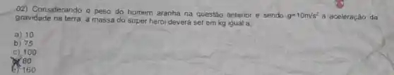 02) Considerando o peso do homem aranha na questão anterior e sendo
g=10m/s^2 a aceleração da
gravidade na terra , a massa do super herói deverá ser em kg igual a;
a) 10
b) 75
C) 100
780
e) 160