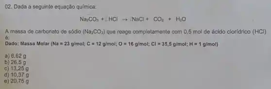 02. Dada a seguinte equação química:
Na_(2)CO_(3)+乙HClarrow ZNaCl+CO_(2)+H_(2)O
A massa de carbonato de sódio (Na_(2)CO_(3)) que reage completamente com 0,5 mol de ácido clorídrico (HCl)
é:
Dado: Massa Molar (Na=23g/mol;C=12glmol;O=16g/mol;Cl=35,5g/mol;H= g/mol)
a) 6,62g
b) 26 ,5g
c) 1325 g
d) 1037 g
e) 20 ,75 g