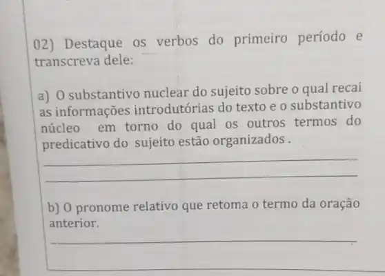 02) Destaque os verbos do primeiro período e
transcreva dele:
a) 0 substantivo nuclear do sujeito sobre o qual recai
as informações introdutórias do texto e o substantivo
núcleo em torno do qual os outros termos do
predicativo do sujeito estão organizados .
__
b) 0 pronome relativo que retoma o termo da oração
__