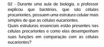 02 - Durante uma aula de biologia, o professor
explicou que bactérias, que são células
procariontes, possuem uma estrutura celular mais
simples do que as células eucariontes.
Quais estruturas essenciais estão presentes nas
células procariontes e como elas desempenham
suas funções em comparação com as células
eucariontes?