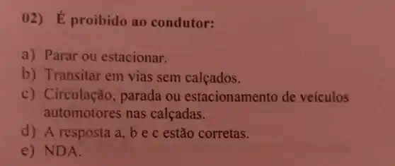 02) E proibido ao condutor:
a) Parar ou estacionar.
b) Transitar em vias sem calcados.
c) Circulação , parada ou estacionam ento de veículos
automotores nas calçadas.
d) A resposta a,bec estão corretas.
e) NDA.