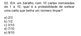 02. Em um baralho com 10 cartas numeradas
de 1 a 10 qual é a probabilidade de sortear
uma carta que tenha um número impar?
a) 2/3
b) 1/2
c) 3/10
d) 7/10
e) 9/10