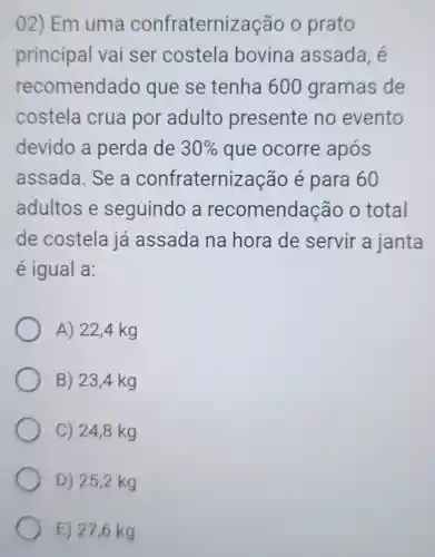 02) Em uma confraterniz ação o prato
principal vai ser costela bovina assada, é
recomenda ido que se tenha 600 gramas de
costela crua por adulto presente no evento
devido a perda de 30%  que ocorre após
assada. Se a confraterni zação é para 60
adultos e seguindo a recomendação o total
de costela já assada na hora de servir a janta
é igual a:
A) 22,4 kg
B) 23,4 kg
C) 24,8 kg
D) 252 kg
E) 27,6 kg