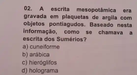 02 A escrita mesopotâmica era
gravada em plaquetas de argila com
objetos pontiagudos . Baseadc nesta
informaçã , como se chamava a
escrita dos Sumérios?
a)cuneiforme
b) arábica
C)hieróglifos
d)holograma