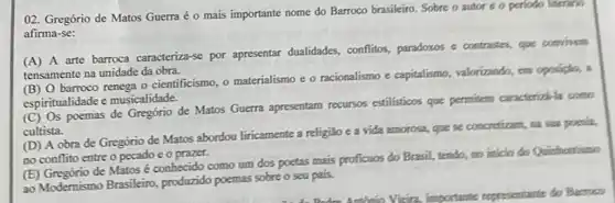 02. Gregório de Matos Guerra é o mais importante nome do Barroco brasileiro. Sobre o autor e o periodo literano
afirma-se:
(A) A arte barroca caracteriza-se por apresentar dualidades, conflitos, paradoxos e contrastes, que convinem
tensamente na unidade da obra.
(B) O barroco renega - cientificismo, o materialismo e o racionalismo e capitalismo, valorizando, em oposicio, a
espiritualidade e musicalidade.
(C) Os poemas de Gregório de Matos Guerra apresentam recursos estilisticos que permitem caracterizale conto
cultista.
(D) A obra de Gregório de Matos abordou liricamente a religião e a vida amorosa, que se concretions, na sua positia,
no conflito entre o pecado e o prazer.
(E) Gregório de Matos é conhecido como um dos poetas mais proficuos do Brasil, tendo, no inicio do Quinthentismo
ao Modernismo Brasileiro produzido poemas sobre o seu pais.