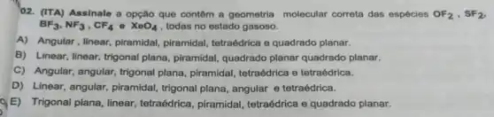 02. (ITA) Assinale a opção que contêm a geometria molecular correta das espécies OF_(2),SF_(2)
BF_(3),NF_(3),CF_(4)e XeO_(4) , todas no estado gasoso.
A) Angular, linear piramidal, piramidal tetraédrica e quadrado planar.
B) Linear, linear trigonal plana, piramidal quadrado planar quadrado planar.
C) Angular, angular trigonal plana piramidal, tetraédrica e tetraédrica.
D) Linear, angular piramidal, trigonal plana, angular e tetraédrica.
E) Trigonal plana linear, tetraédrica , piramidal, tetraédrica e quadrado planar.