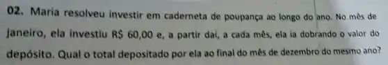 02. Maria resolveu investir em caderneta de poupança ao longo do ano No mês de
janeiro, ela investiu R 60,00 e, a partir daí, a cada mês, ela ia dobrando o valor do
depósito Qual o total depositado por ela ao final do mês de dezembro do mesmo ano?