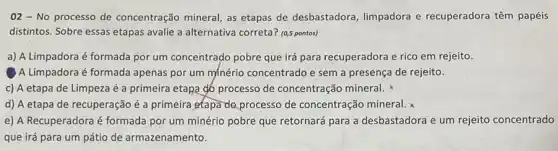 02 - No processo de concentração mineral, as etapas de desbastadora limpadora e recuperadora têm papéis
distintos. Sobre essas etapas avalie a alternativa correta?(0,5 pontos)
a) A Limpadora é formada por um concentrado pobre que irá para recuperadora e rico em rejeito
A Limpadora é formada apenas por um minério concentrado e sem a presença de rejeito.
c) A etapa de Limpeza é a primeira etapa gó processo de concentração mineral.
d) A etapa de recuperação é a primeira etapa do processo de concentração mineral.
e) A Recuperadora é formada por um minério pobre que retornará para a desbastadora e um rejeito concentrado
que irá para um pátio de armazenamento.