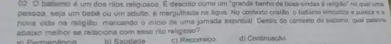 02. O batismo é um dos ritos religiosos . É descrito como um "grande banho de boas -vindas à religião" no qual uma
pessoa, seja um bebe ou um adulto, e mergulhada na água. No contexto cristão, o batismo simboliza a pureza e a
nova vida na religiǎo marcando o inicio de uma jomada espiritual. Dentro do contexto do batismo qual palavra
abaixo melhor se relaciona com esse rito religioso?
a) Remanencia
b) Saudade.
c) Recomeço
d) Continuaçǎo