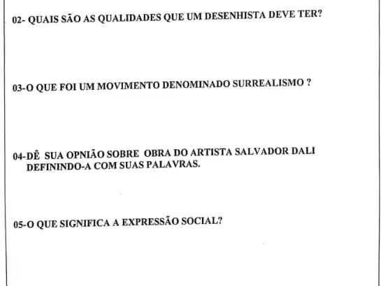 02- QUAIS SÃO AS QUALIDADES QUE UM DESENHISTA DEVE TER?
03-0 QUE FOI UM MOVIMENTO DENOMINADO SURREALISMO?
04-DÊ SUA OPNIÁO SOBRE OBRA DO ARTISTA SALVADOR DALI
DEFININDO-A COM SUAS PALAVRAS.
05-0 QUE SIGNIFICA A EXPRESSÃO SOCIAL?