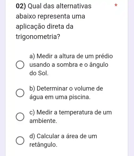 02) Qual das alternati vas
abaixo representa uma
aplicação direta da
trigonometria?
a) Medir a altura de um prédio
usando a sombra e o ângulo
do Sol.
b) Determinar o volume de
água em uma piscina.
c) Medir a temperat ura de um
ambiente.
d) Calcular a área de um