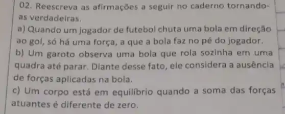 02. Reescreva as afirmações a seguir no caderno tornando-
as verdadeiras.
a) Quando um jogador de futebol chuta uma bola em direção
ao gol, só há uma força, a que a bola faz no pé do jogador.
b) Um garoto observa uma bola que rola sozinha em uma
quadra até parar Diante desse fato, ele considera a ausência
de forças aplicadas na bola.
c) Um corpo está em equilibrio quando a soma das forças
atuantes é diferente de zero.