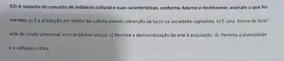 02) A respeito do conceito de indústria cultural e suas características, conforme Adorno e Horkheimer assinale o que for
correto: a) É a produção em massa da cultura visando obtenção de lucro na sociedade capitalista b) Éuma forma de fazer
arte de modo artesanal com produtos únicos. c)Permite a democratização da arte à população. d)Permite a diversidade
e a reflexão crítica.