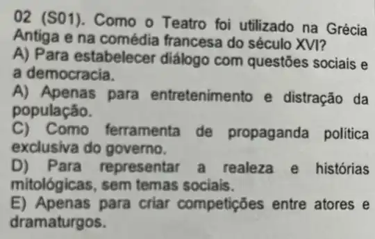 02 (S01). Como o Teatro foi utilizado na Grécia
Antiga e na francesa do século XVI?
A) Para estabelecer diálogo com questões sociais e
a democracia.
A) Apenas para entretenimento e distração da
população.
C) Como ferramenta de propaganda politica
exclusiva do governo.
D) Para representar a realeza e histórias
mitológicas, sem temas sociais.
E) Apenas para criar competições entre atores e
dramaturgos.