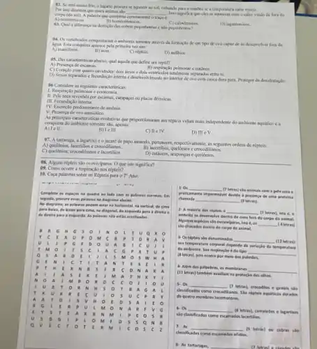 02. Se está muito frio, o lagarto procura se aquecer ao sol.voltando para a sombra se a temperatura subir muito.
Por isso diremos que esses animas sto
__ Isso significa que cles se aquecem com o calor vindo de fora do
corpo (do sol). A palawa que completa corretamente o traco é:
A) cctotermicos.
B) homeotérmicos.
D) lagatérmicos.
03. Qual a diferenca na dentiglio das cobras peconhentas e nso peponhentas?
04. Os vertebrados conquistaram o ambiente terrestre através da formação de um tipo de ovo capaz dese desenvolver fora da
água. Esta conquista aparece pela primeira vez em:
A) mamiferos.
B) aves.
C) répteis.
D) anfibios
(9). Das caracteristicas abaixo.qual aquela que define um réptil?
A) Presenca de escamas.
B) respiração pulmonar ecutinea
C) Coraç3o com quatro cavidades: dois atrios e dois ventriculos totalmente separados entresi.
D) Sexos separados e fecundação interna c desenvolvvimento no interior de ovo com casea dura para.Proteger da desidratação.
06 Considere as seguintes caracteristicas:
1. Respiração pulmonar e cctotermia.
II. Pele seca revestida por escamas, carapaças ou placas dermicas.
III. Fecundação interna.
IV. Excreção predominante de amônia.
V. Presença de ovo amniótico.
As principuis caracteristicas evolutivas que proporcionaram aos répteis vidam mais independente do ambiente aquático ca
conquista do ambiente terrestre sao, apenas:
A) lell.
III.
C) II e IV.
D) III eV.
07. A tartaruga, a lagartixa c o jacare de papo amarelo, pertencem respectivamente, is seguintes ordens de répteis:
A) quelônios, lacertilios e crocodilianos.
C) quelônios, crocodilianos e lacertilios.
B) lacertilias, quel/mios cercodilianos.
D) cetáceos, arapongas e quelōnios.
08. Alguns réptcis slo ovoviviparos. O que isto significa?
09. Como ocorre a respiração nos répteis?
10. Caça palavras sobre os Répteis para o 7^circ  Ano:
Complete os espacos no quadro ao lado com as palavras corretas. Im
sepuida, procure essas palawas no diagrama abaixo.
No diagrama, as palavas podem estar na horizontal na vertical, de cima
para balao, de balao para cima, na diagonal,da esquerda para a direita e
da direita para esquenda. As palavras nio estão acentuadas.
B
E	Q X
c	a	p	B p T o R A
p G	o a	a B	c. u
T	s c	a c G p x T
a s a R	s n
G E N	c	T A N T	s
p T	x N B	F R	D N A
a	a	E	E	a	x Y
N	a	M	R D c c
B	R N H s	R. A G A
T K u K R
s u c	R
a a T	s v H	E o s A	E
R G	R p
a R F v
E Y s T	A x B N M	p	s
s	G
M K o 5 s a N B
a	E c T	T	R	c	s c z
1- 0s __
(7 letras) sào animais com a pele seca .
proticamente Impermelvel devide a present de uma proteina
chamada __ (9 letras).
2. A maloria dos répteis é
__ (7 letras), isto é.o
embrillo se desenvolve dentro de ovos fora do corpo do animal.
Algumas especies sto ovoviviparas isto é, 0s
__ (4 letras)
sao chocados dentro do corpo do animal.
3- Os répteis são denominados __ (12 letras)
sua temperatura corporal depende da variaçlo da temperatura
do ambiente. Sua respiração é do tipo
__
(Bletras), pois ocorre por melo dos pulmoes.
4- Além das palpebras, as membranas
__
(11 letras) também ausiliam na proteção dos olhos.
5. 0s __ (7 letras), crocodilos e gaviais sto
classificados como
crocodilianos. Slo répteis aquiticos dotados
de quatro membros locomotores.
6.0s __
(8 letras), camaledes e lagartixas
sao classificados como escamados lacertilios.
7. As
__ (9) letras) ou cobras sào
classificadas como escamados ofidios.
8- As tartarugas, __ 17 letrant a carados sin