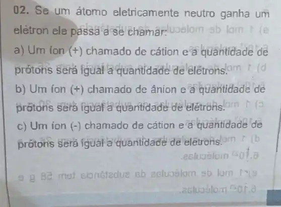 02. Se um átomo eletricame nte neutro ganha um
eletron ele passa ase Châmariuoslom sb lom
a) Um ion (+) chamado de cation e a quantidade de
prótons sera iqual a quantidade de eletrons.om ld
b) Um ion (+) chamado de ânion e a quantidade de
protons sera igual a quantidade de elétrons.
c) Um ion (-) chamado de cation e a quantidade de
protons sera igual a quantidade de leletronslom
.esluoslom
9 980 met sionetedue Bb ecluoslom sb lom 13(9
actuaslom