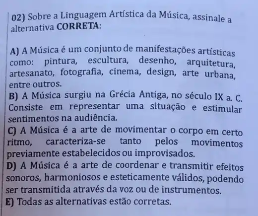 02) Sobre a Linguagem Artística da Música , assinale a
alternativa CORRETA:
A) A Música é um conjunto de manifestações artísticas
como: pintura escultura, desenho , arquitetura,
artesanato, fotografia,, cinema, design, arte urbana,
entre outros.
B) A Música surgiu na Grécia Antiga, no século IX a. C.
Consiste em representar uma situação e estimular
sentimentos na audiência.
C) A Música é a arte de movimentar o corpo em certo
ritmo, caracteriza-se tanto pelos movimentos
previamente estabelecidos ou improvisados.
D) A Música é a arte de coordenar e transmitir efeitos
sonoros, harmoniosos e esteticamente válidos , podendo
ser transmitida através da voz ou de instrumentos.
E) Todas as alternativas estão corretas.